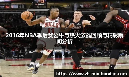2016年NBA季后赛公牛与热火激战回顾与精彩瞬间分析