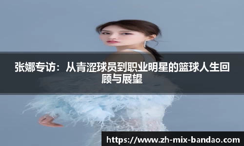 张娜专访:从青涩球员到职业明星的篮球人生回顾与展望