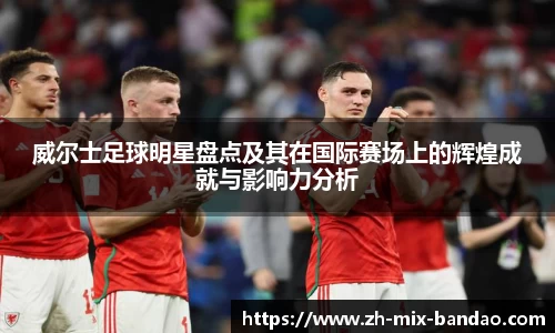 威尔士足球明星盘点及其在国际赛场上的辉煌成就与影响力分析