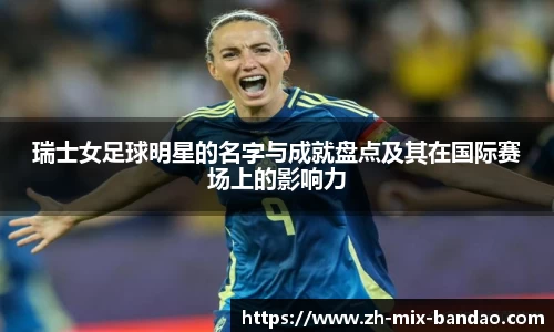瑞士女足球明星的名字与成就盘点及其在国际赛场上的影响力