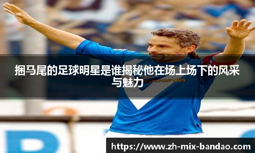捆马尾的足球明星是谁揭秘他在场上场下的风采与魅力