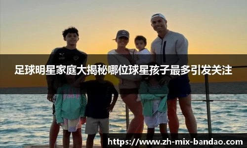 足球明星家庭大揭秘哪位球星孩子最多引发关注